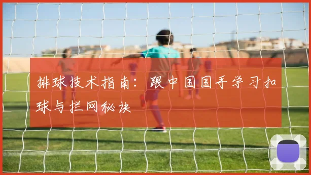 排球技术指南:跟中国国手学习扣球与拦网秘诀